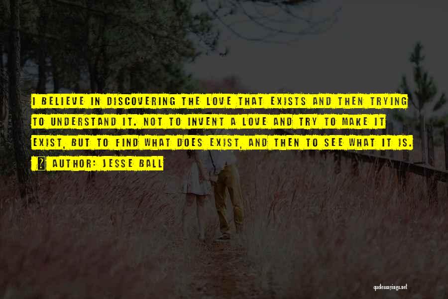 Jesse Ball Quotes: I Believe In Discovering The Love That Exists And Then Trying To Understand It. Not To Invent A Love And