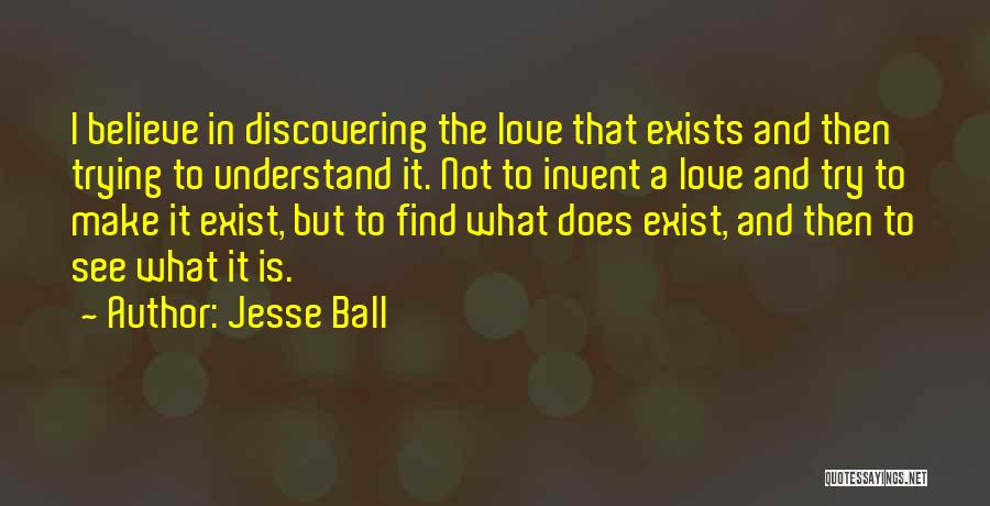 Jesse Ball Quotes: I Believe In Discovering The Love That Exists And Then Trying To Understand It. Not To Invent A Love And
