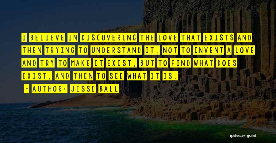 Jesse Ball Quotes: I Believe In Discovering The Love That Exists And Then Trying To Understand It. Not To Invent A Love And