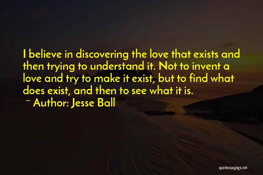 Jesse Ball Quotes: I Believe In Discovering The Love That Exists And Then Trying To Understand It. Not To Invent A Love And