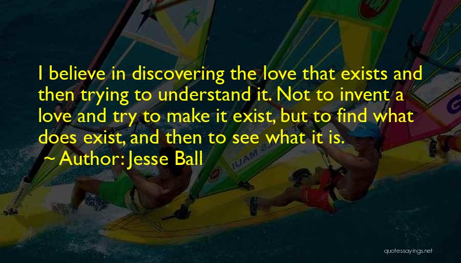 Jesse Ball Quotes: I Believe In Discovering The Love That Exists And Then Trying To Understand It. Not To Invent A Love And