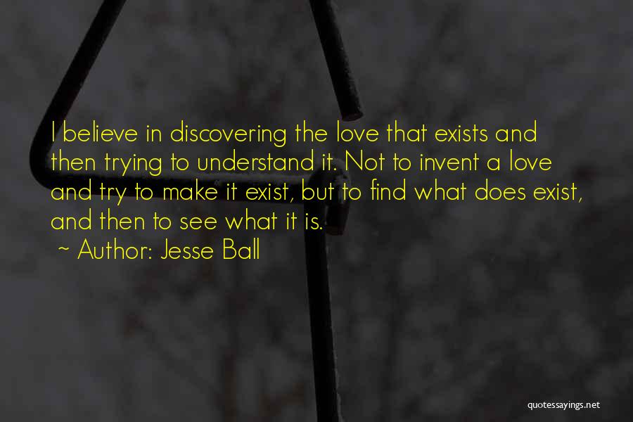Jesse Ball Quotes: I Believe In Discovering The Love That Exists And Then Trying To Understand It. Not To Invent A Love And