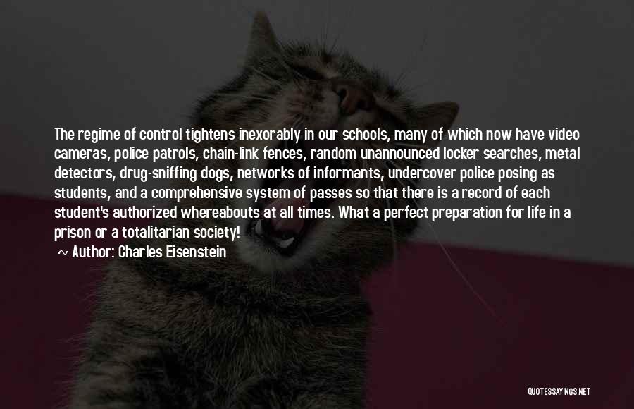 Charles Eisenstein Quotes: The Regime Of Control Tightens Inexorably In Our Schools, Many Of Which Now Have Video Cameras, Police Patrols, Chain-link Fences,