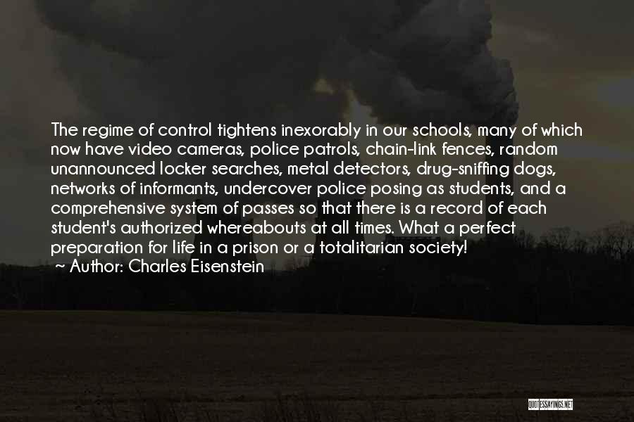 Charles Eisenstein Quotes: The Regime Of Control Tightens Inexorably In Our Schools, Many Of Which Now Have Video Cameras, Police Patrols, Chain-link Fences,