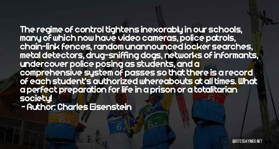 Charles Eisenstein Quotes: The Regime Of Control Tightens Inexorably In Our Schools, Many Of Which Now Have Video Cameras, Police Patrols, Chain-link Fences,