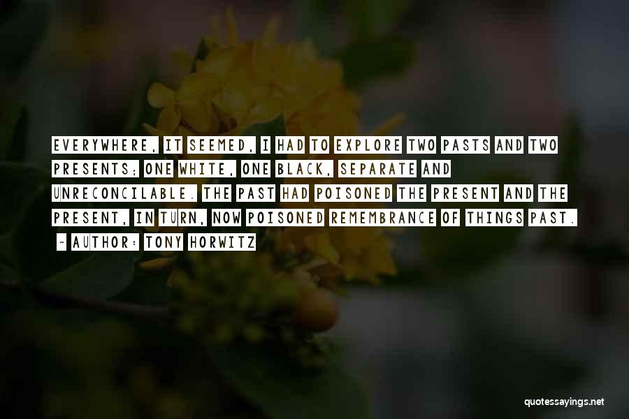 Tony Horwitz Quotes: Everywhere, It Seemed, I Had To Explore Two Pasts And Two Presents; One White, One Black, Separate And Unreconcilable. The