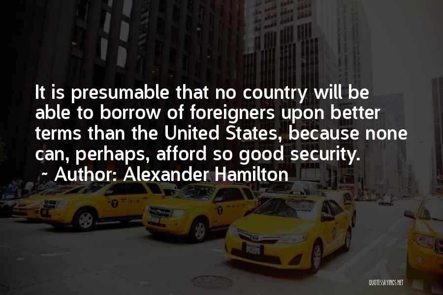 Alexander Hamilton Quotes: It Is Presumable That No Country Will Be Able To Borrow Of Foreigners Upon Better Terms Than The United States,