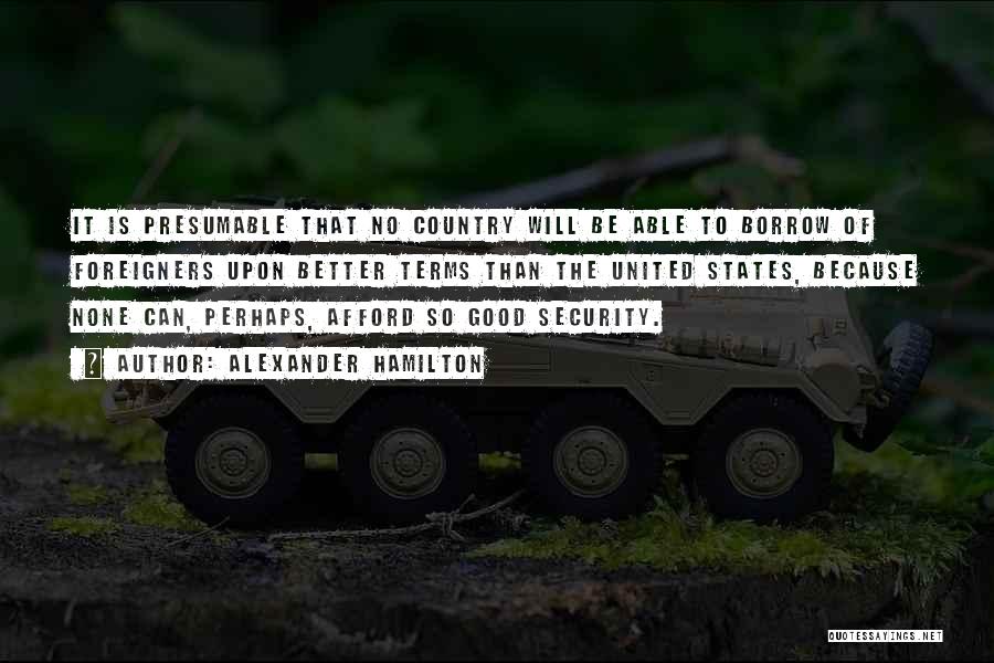 Alexander Hamilton Quotes: It Is Presumable That No Country Will Be Able To Borrow Of Foreigners Upon Better Terms Than The United States,