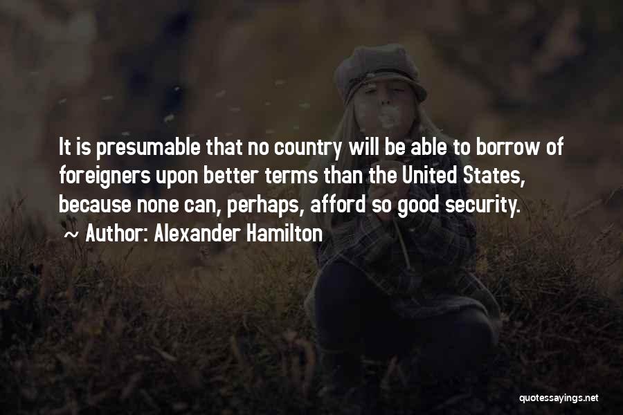 Alexander Hamilton Quotes: It Is Presumable That No Country Will Be Able To Borrow Of Foreigners Upon Better Terms Than The United States,