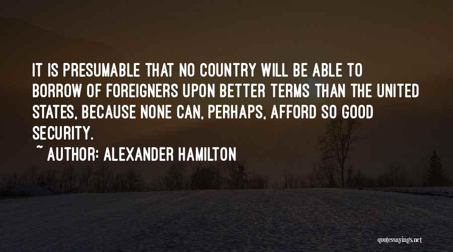 Alexander Hamilton Quotes: It Is Presumable That No Country Will Be Able To Borrow Of Foreigners Upon Better Terms Than The United States,