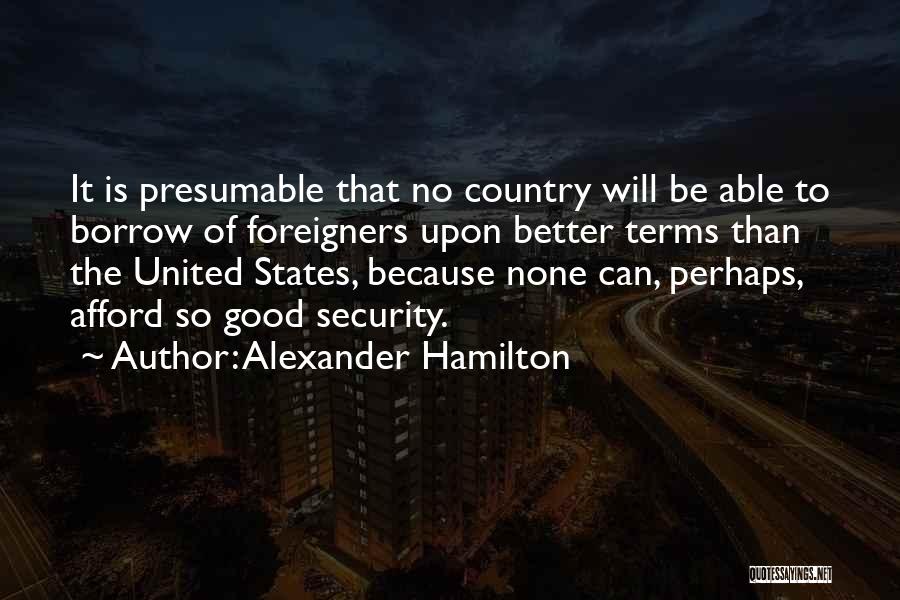 Alexander Hamilton Quotes: It Is Presumable That No Country Will Be Able To Borrow Of Foreigners Upon Better Terms Than The United States,