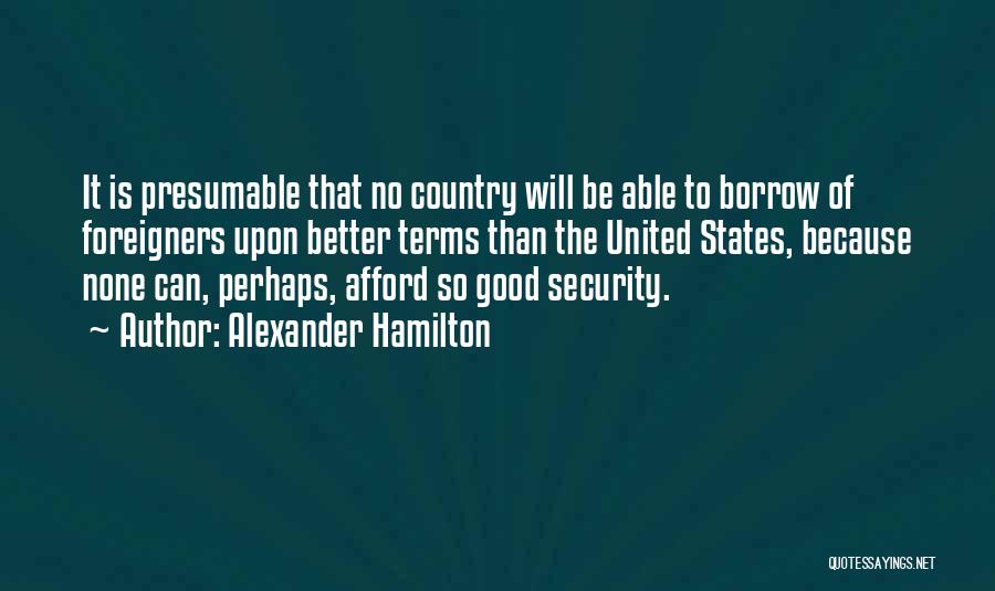 Alexander Hamilton Quotes: It Is Presumable That No Country Will Be Able To Borrow Of Foreigners Upon Better Terms Than The United States,