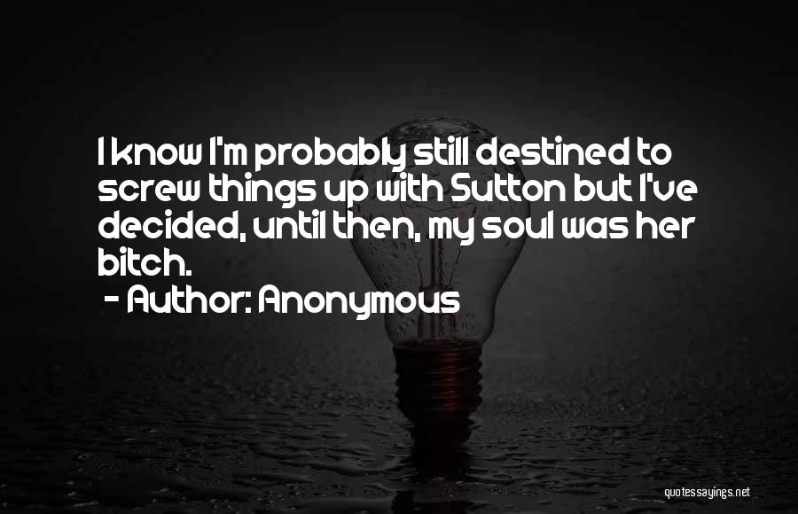 Anonymous Quotes: I Know I'm Probably Still Destined To Screw Things Up With Sutton But I've Decided, Until Then, My Soul Was