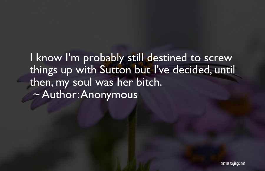 Anonymous Quotes: I Know I'm Probably Still Destined To Screw Things Up With Sutton But I've Decided, Until Then, My Soul Was