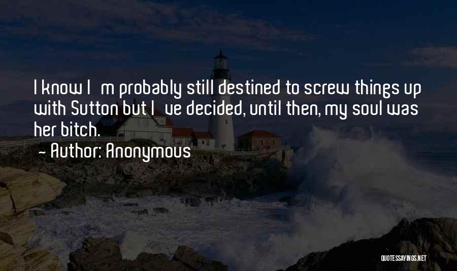 Anonymous Quotes: I Know I'm Probably Still Destined To Screw Things Up With Sutton But I've Decided, Until Then, My Soul Was