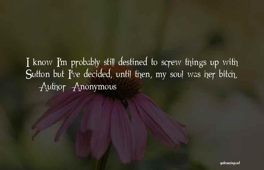 Anonymous Quotes: I Know I'm Probably Still Destined To Screw Things Up With Sutton But I've Decided, Until Then, My Soul Was