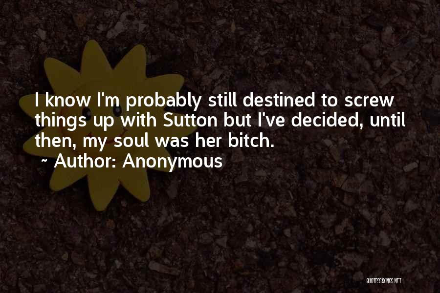 Anonymous Quotes: I Know I'm Probably Still Destined To Screw Things Up With Sutton But I've Decided, Until Then, My Soul Was