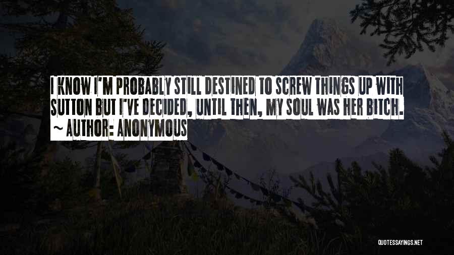 Anonymous Quotes: I Know I'm Probably Still Destined To Screw Things Up With Sutton But I've Decided, Until Then, My Soul Was