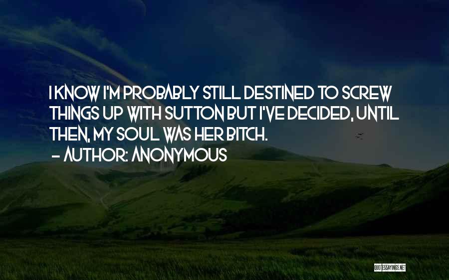 Anonymous Quotes: I Know I'm Probably Still Destined To Screw Things Up With Sutton But I've Decided, Until Then, My Soul Was