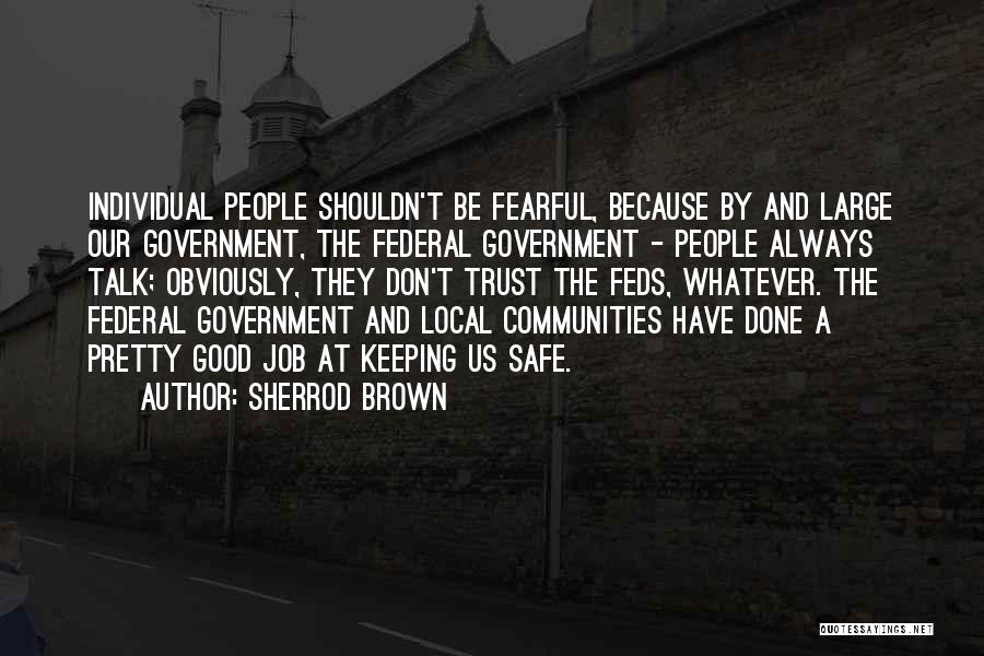 Sherrod Brown Quotes: Individual People Shouldn't Be Fearful, Because By And Large Our Government, The Federal Government - People Always Talk; Obviously, They