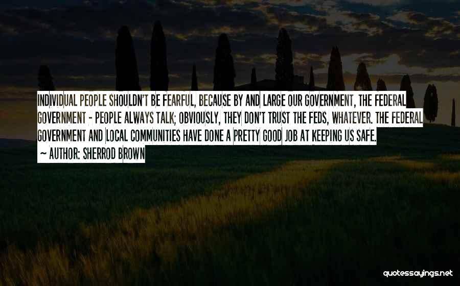 Sherrod Brown Quotes: Individual People Shouldn't Be Fearful, Because By And Large Our Government, The Federal Government - People Always Talk; Obviously, They