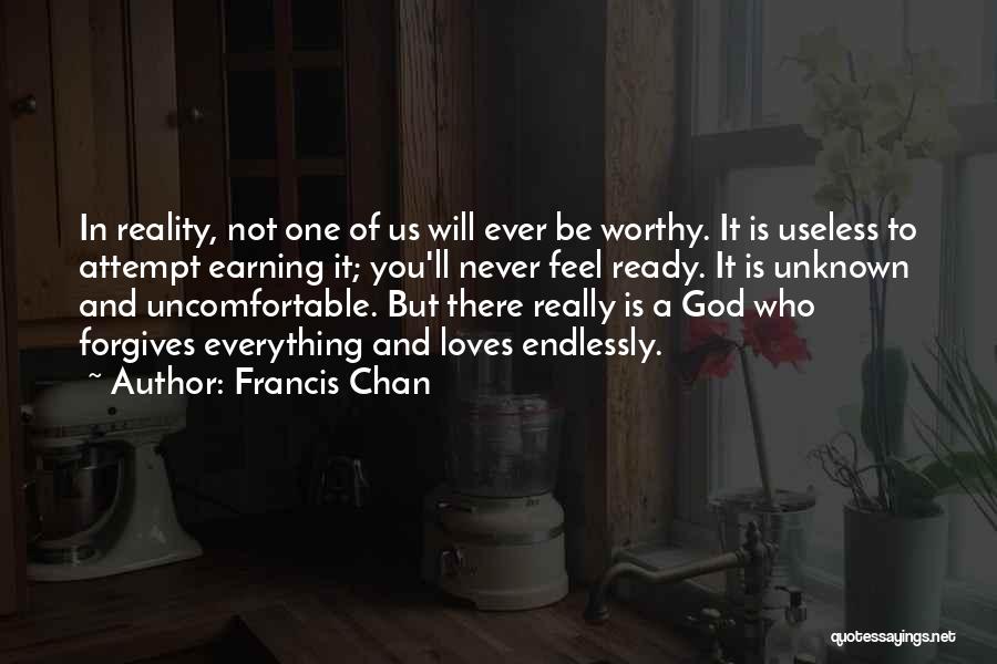 Francis Chan Quotes: In Reality, Not One Of Us Will Ever Be Worthy. It Is Useless To Attempt Earning It; You'll Never Feel