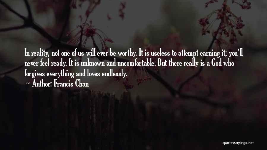 Francis Chan Quotes: In Reality, Not One Of Us Will Ever Be Worthy. It Is Useless To Attempt Earning It; You'll Never Feel