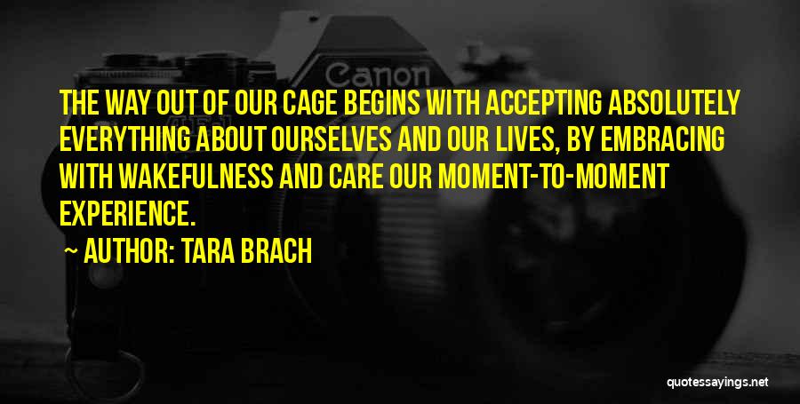 Tara Brach Quotes: The Way Out Of Our Cage Begins With Accepting Absolutely Everything About Ourselves And Our Lives, By Embracing With Wakefulness