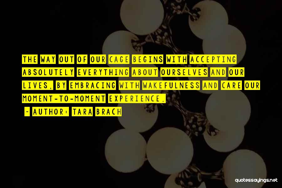 Tara Brach Quotes: The Way Out Of Our Cage Begins With Accepting Absolutely Everything About Ourselves And Our Lives, By Embracing With Wakefulness