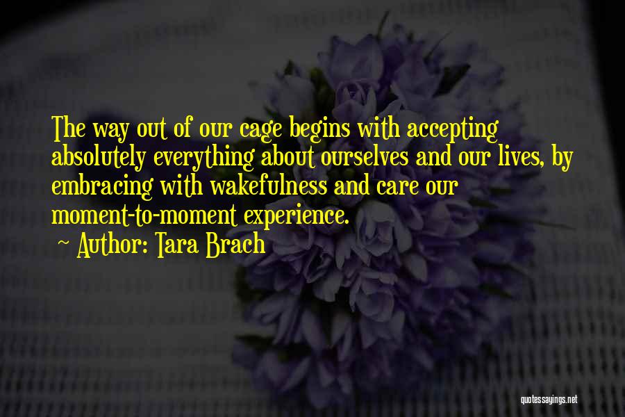 Tara Brach Quotes: The Way Out Of Our Cage Begins With Accepting Absolutely Everything About Ourselves And Our Lives, By Embracing With Wakefulness