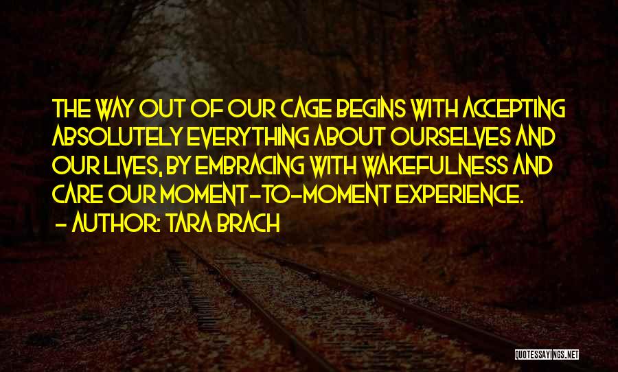 Tara Brach Quotes: The Way Out Of Our Cage Begins With Accepting Absolutely Everything About Ourselves And Our Lives, By Embracing With Wakefulness