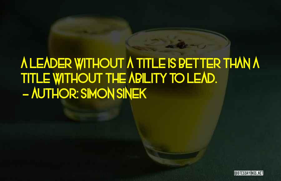 Simon Sinek Quotes: A Leader Without A Title Is Better Than A Title Without The Ability To Lead.