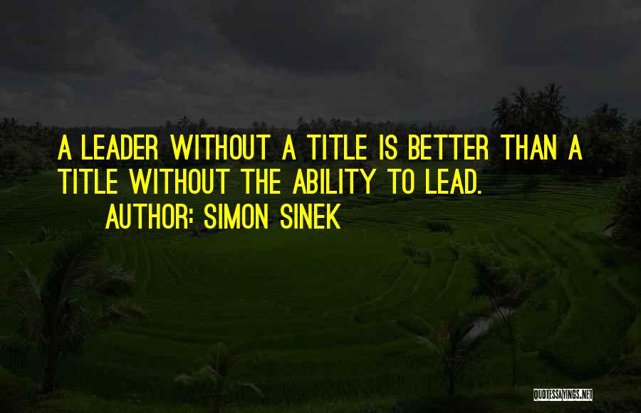 Simon Sinek Quotes: A Leader Without A Title Is Better Than A Title Without The Ability To Lead.