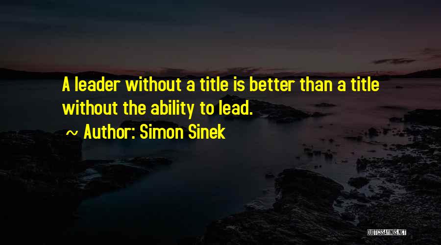 Simon Sinek Quotes: A Leader Without A Title Is Better Than A Title Without The Ability To Lead.