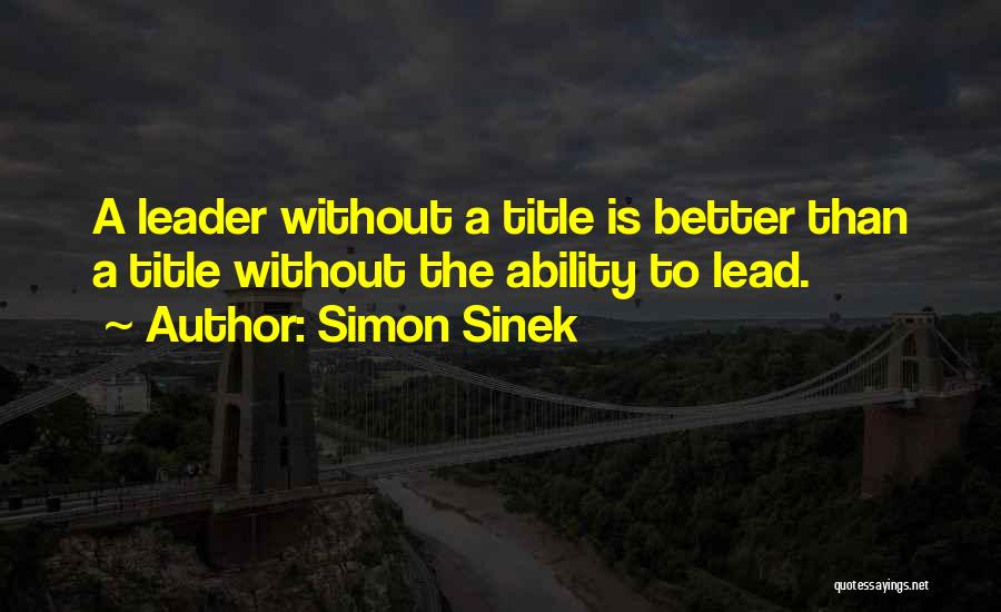 Simon Sinek Quotes: A Leader Without A Title Is Better Than A Title Without The Ability To Lead.