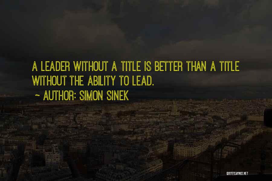 Simon Sinek Quotes: A Leader Without A Title Is Better Than A Title Without The Ability To Lead.