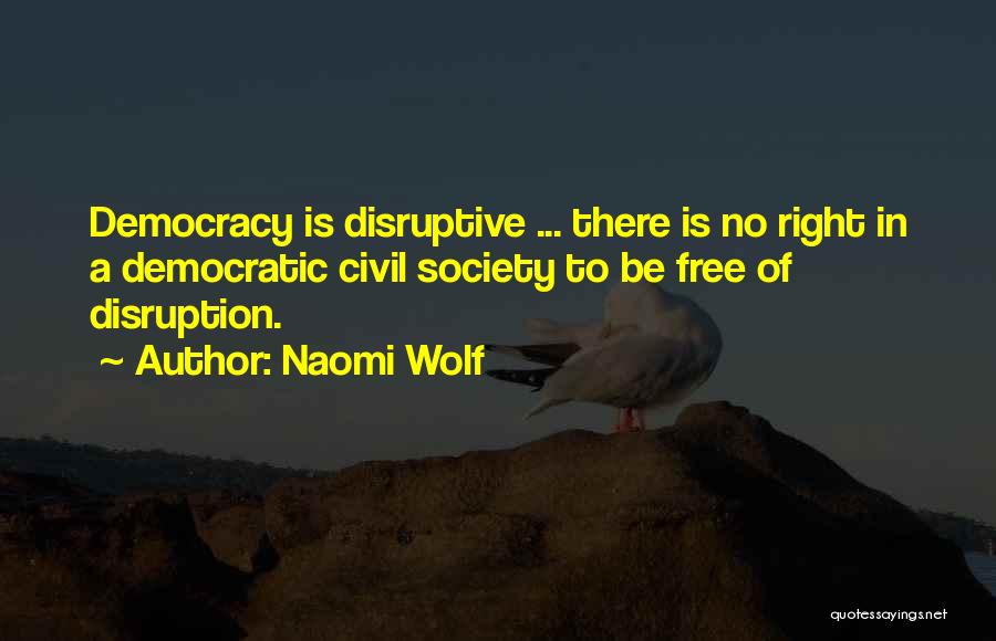 Naomi Wolf Quotes: Democracy Is Disruptive ... There Is No Right In A Democratic Civil Society To Be Free Of Disruption.