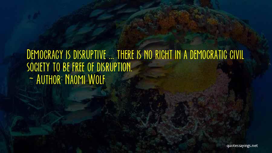 Naomi Wolf Quotes: Democracy Is Disruptive ... There Is No Right In A Democratic Civil Society To Be Free Of Disruption.