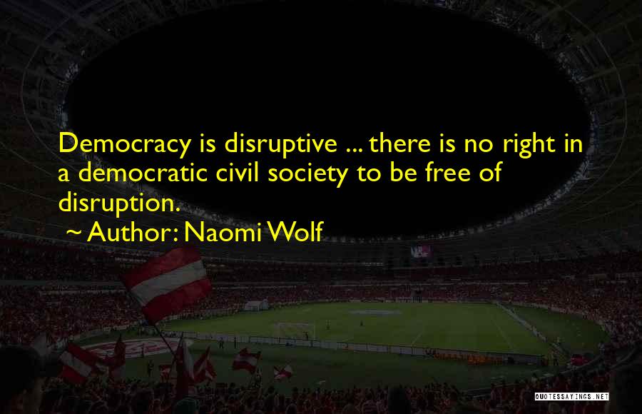 Naomi Wolf Quotes: Democracy Is Disruptive ... There Is No Right In A Democratic Civil Society To Be Free Of Disruption.