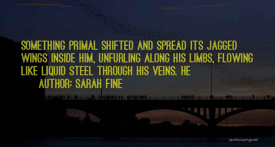 Sarah Fine Quotes: Something Primal Shifted And Spread Its Jagged Wings Inside Him, Unfurling Along His Limbs, Flowing Like Liquid Steel Through His