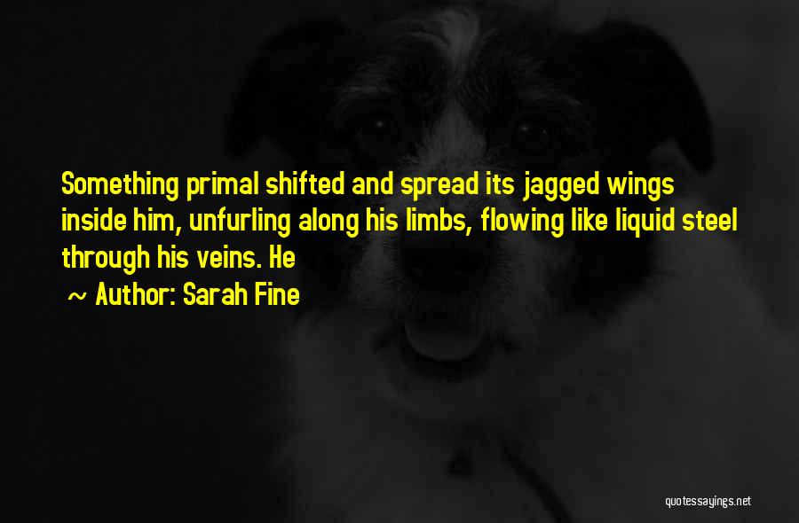 Sarah Fine Quotes: Something Primal Shifted And Spread Its Jagged Wings Inside Him, Unfurling Along His Limbs, Flowing Like Liquid Steel Through His