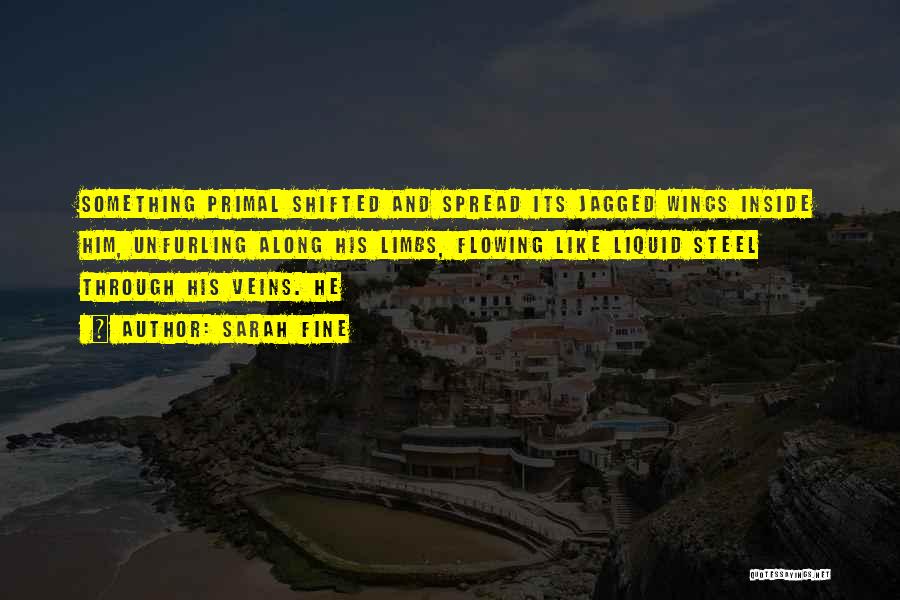 Sarah Fine Quotes: Something Primal Shifted And Spread Its Jagged Wings Inside Him, Unfurling Along His Limbs, Flowing Like Liquid Steel Through His