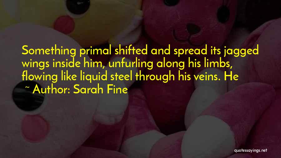 Sarah Fine Quotes: Something Primal Shifted And Spread Its Jagged Wings Inside Him, Unfurling Along His Limbs, Flowing Like Liquid Steel Through His