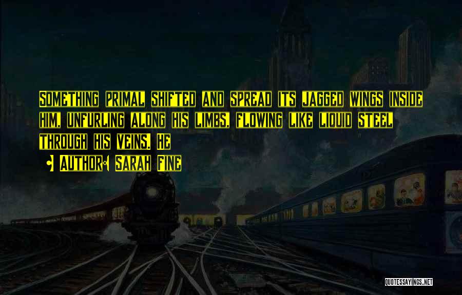 Sarah Fine Quotes: Something Primal Shifted And Spread Its Jagged Wings Inside Him, Unfurling Along His Limbs, Flowing Like Liquid Steel Through His