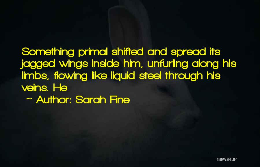 Sarah Fine Quotes: Something Primal Shifted And Spread Its Jagged Wings Inside Him, Unfurling Along His Limbs, Flowing Like Liquid Steel Through His