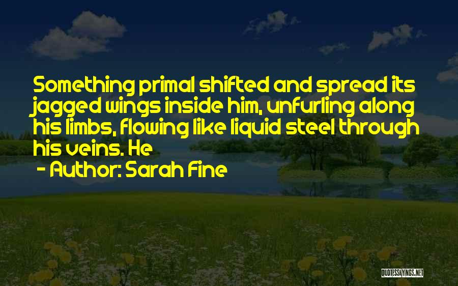 Sarah Fine Quotes: Something Primal Shifted And Spread Its Jagged Wings Inside Him, Unfurling Along His Limbs, Flowing Like Liquid Steel Through His