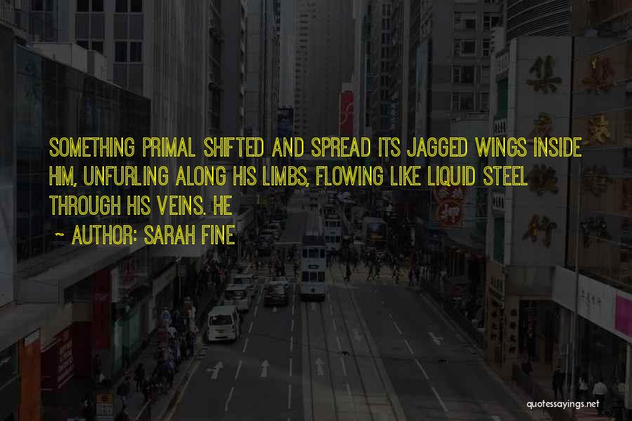 Sarah Fine Quotes: Something Primal Shifted And Spread Its Jagged Wings Inside Him, Unfurling Along His Limbs, Flowing Like Liquid Steel Through His