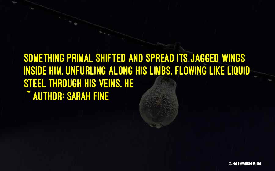 Sarah Fine Quotes: Something Primal Shifted And Spread Its Jagged Wings Inside Him, Unfurling Along His Limbs, Flowing Like Liquid Steel Through His