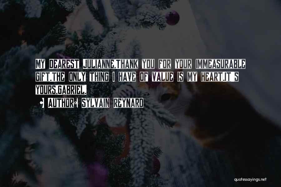 Sylvain Reynard Quotes: My Dearest Julianne,thank You For Your Immeasurable Gift.the Only Thing I Have Of Value Is My Heart.it's Yours,gabriel.