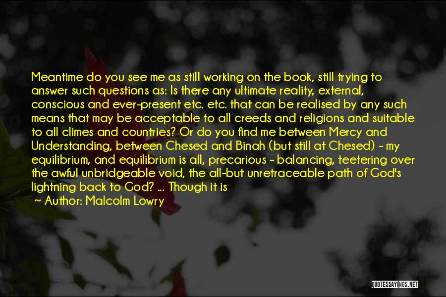 Malcolm Lowry Quotes: Meantime Do You See Me As Still Working On The Book, Still Trying To Answer Such Questions As: Is There